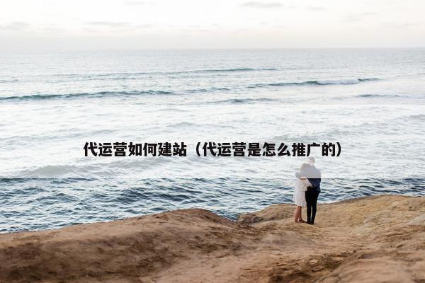 代运营如何建站（代运营是怎么推广的）