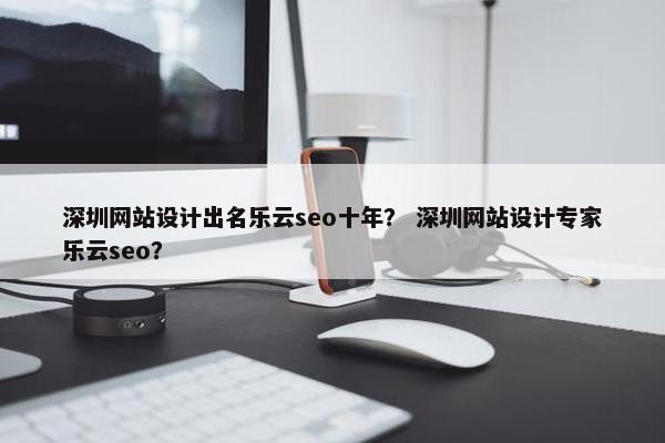 深圳网站设计出名乐云seo十年？ 深圳网站设计专家乐云seo？