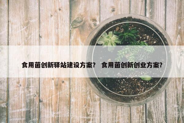 食用菌创新驿站建设方案？ 食用菌创新创业方案？