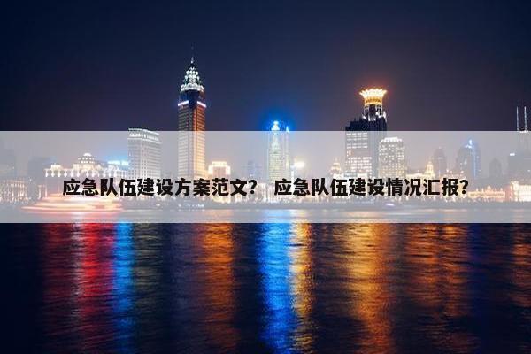 应急队伍建设方案范文？ 应急队伍建设情况汇报？