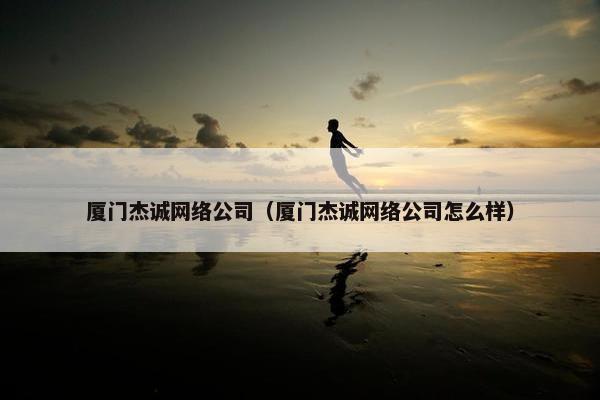 厦门杰诚网络公司（厦门杰诚网络公司怎么样）