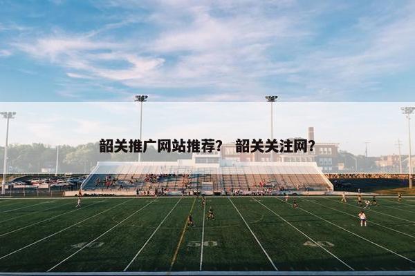 韶关推广网站推荐？ 韶关关注网？