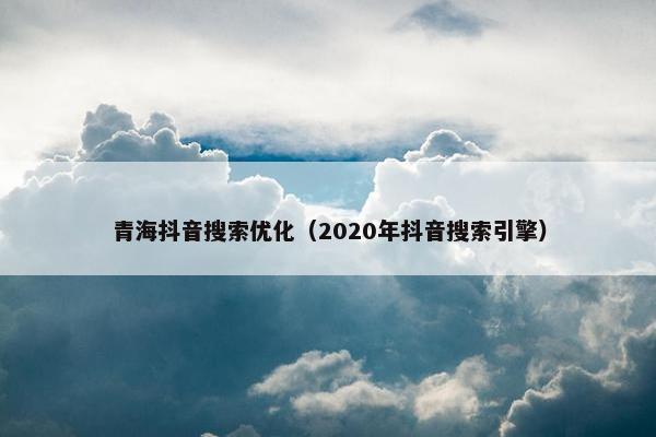 青海抖音搜索优化（2020年抖音搜索引擎）