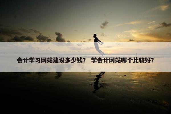 会计学习网站建设多少钱？ 学会计网站哪个比较好？