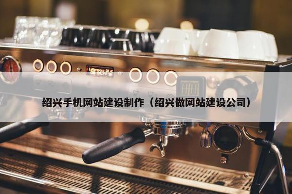 绍兴手机网站建设制作（绍兴做网站建设公司）