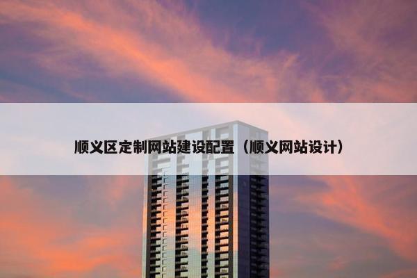 顺义区定制网站建设配置（顺义网站设计）