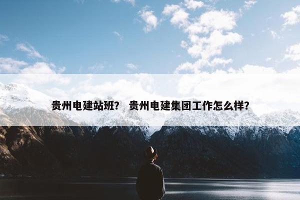 贵州电建站班？ 贵州电建集团工作怎么样？