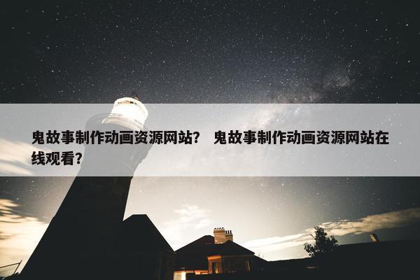 鬼故事制作动画资源网站？ 鬼故事制作动画资源网站在线观看？
