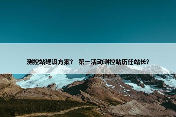 测控站建设方案？ 第一活动测控站历任站长？