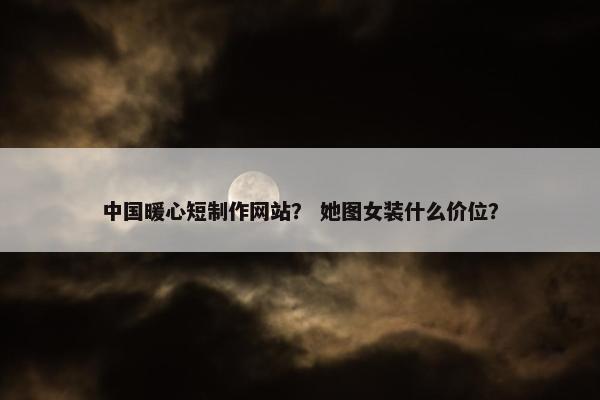 中国暖心短制作网站？ 她图女装什么价位？