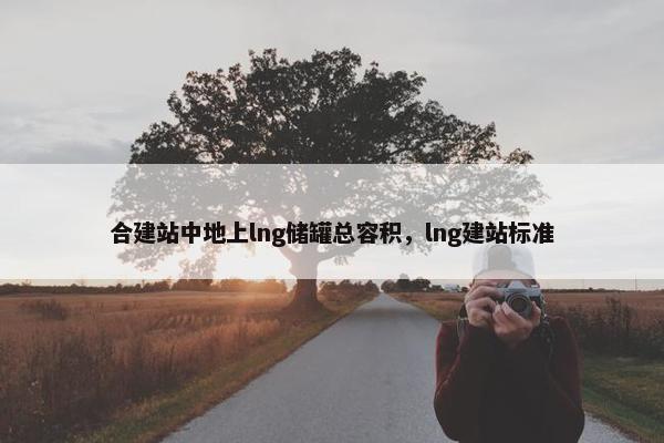 合建站中地上lng储罐总容积，lng建站标准