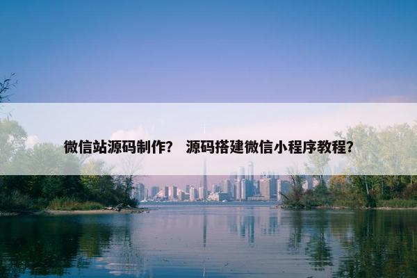 微信站源码制作？ 源码搭建微信小程序教程？