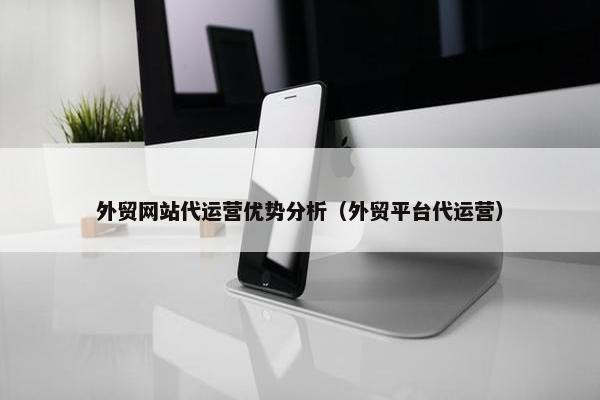 外贸网站代运营优势分析（外贸平台代运营）