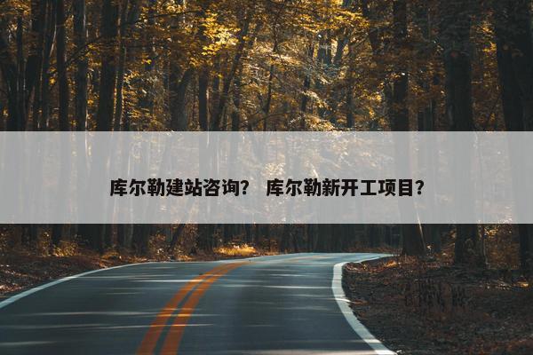 库尔勒建站咨询？ 库尔勒新开工项目？