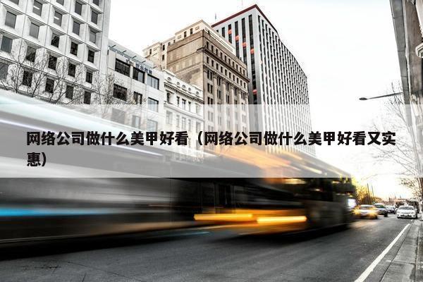 网络公司做什么美甲好看（网络公司做什么美甲好看又实惠）