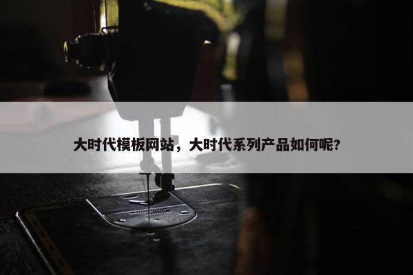 大时代模板网站，大时代系列产品如何呢?