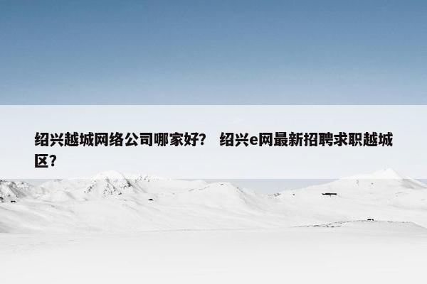 绍兴越城网络公司哪家好？ 绍兴e网最新招聘求职越城区？