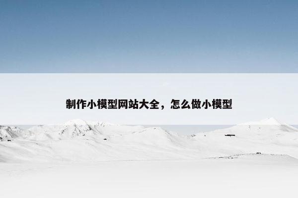 制作小模型网站大全，怎么做小模型