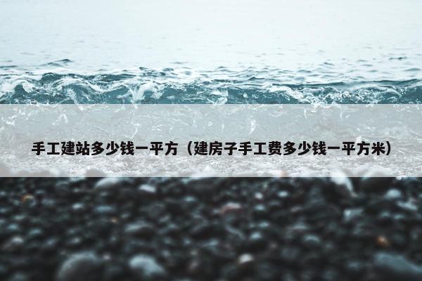 手工建站多少钱一平方（建房子手工费多少钱一平方米）