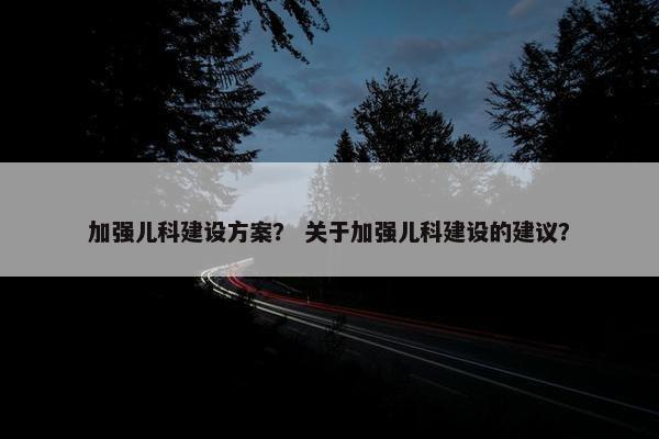 加强儿科建设方案？ 关于加强儿科建设的建议？