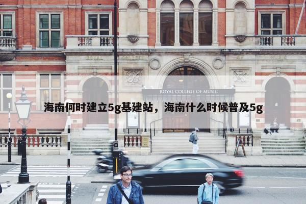 海南何时建立5g基建站，海南什么时候普及5g