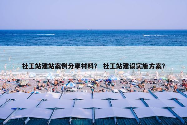社工站建站案例分享材料？ 社工站建设实施方案？