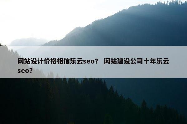 网站设计价格相信乐云seo？ 网站建设公司十年乐云seo？