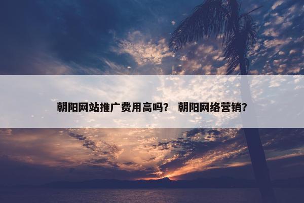 朝阳网站推广费用高吗？ 朝阳网络营销？