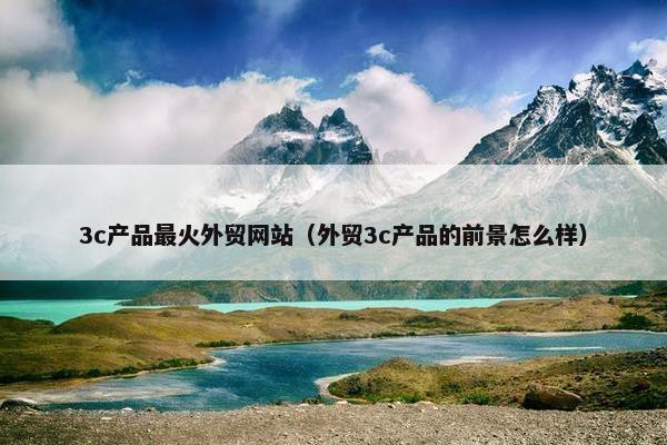 3c产品最火外贸网站（外贸3c产品的前景怎么样）
