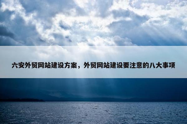 六安外贸网站建设方案，外贸网站建设要注意的八大事项