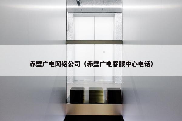 赤壁广电网络公司（赤壁广电客服中心电话）