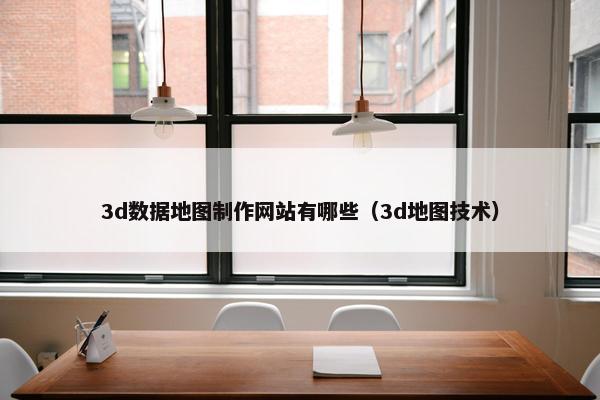 3d数据地图制作网站有哪些（3d地图技术）