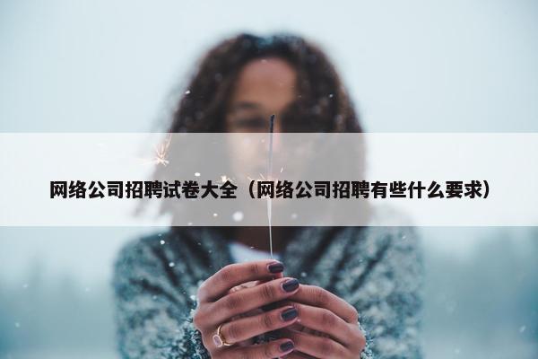 网络公司招聘试卷大全（网络公司招聘有些什么要求）