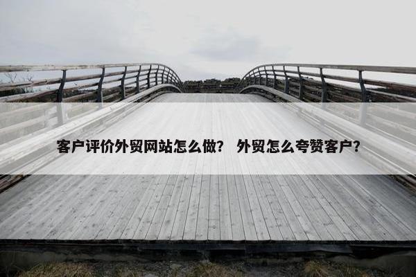 客户评价外贸网站怎么做？ 外贸怎么夸赞客户？
