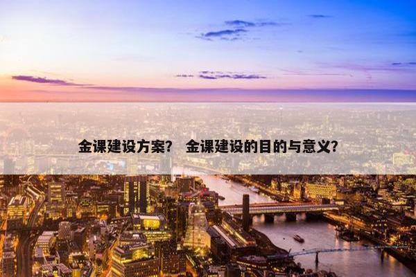 金课建设方案？ 金课建设的目的与意义？