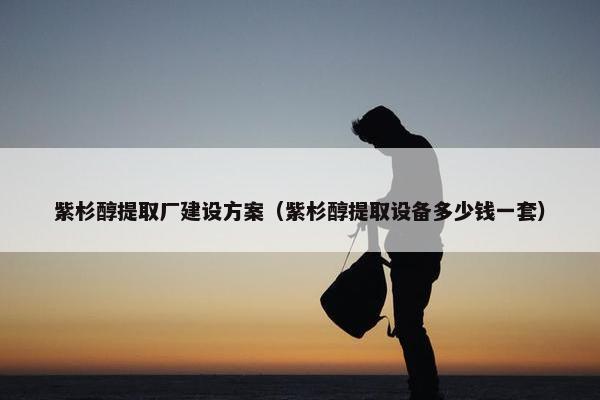 紫杉醇提取厂建设方案（紫杉醇提取设备多少钱一套）