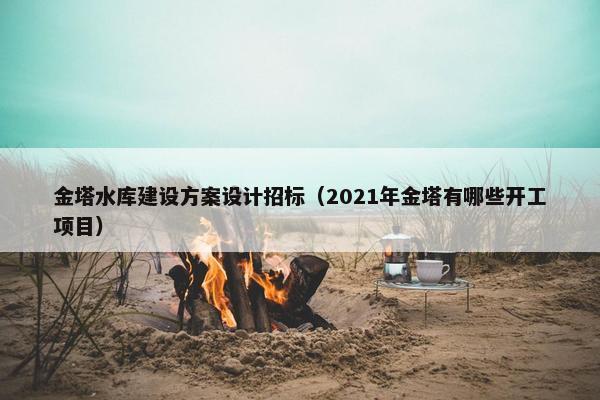 金塔水库建设方案设计招标（2021年金塔有哪些开工项目）