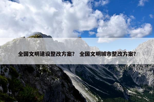 全国文明建设整改方案？ 全国文明城市整改方案？