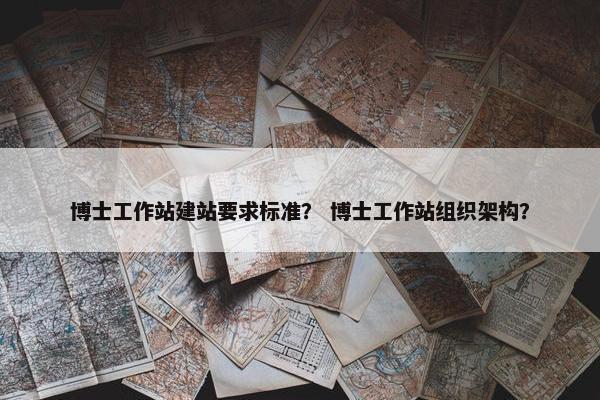 博士工作站建站要求标准？ 博士工作站组织架构？