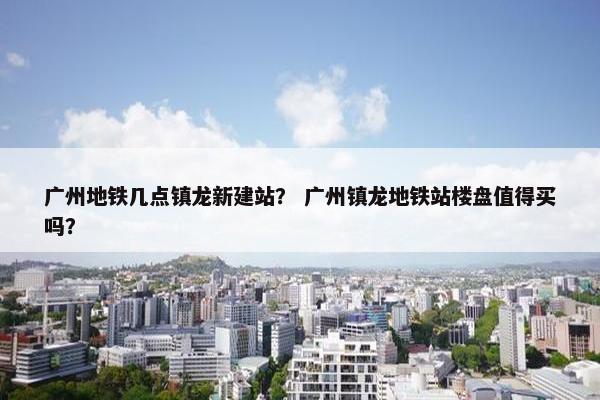 广州地铁几点镇龙新建站？ 广州镇龙地铁站楼盘值得买吗？