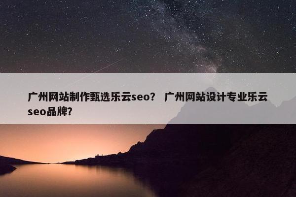 广州网站制作甄选乐云seo？ 广州网站设计专业乐云seo品牌？