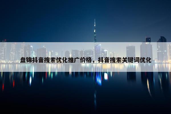 盘锦抖音搜索优化推广价格，抖音搜索关键词优化
