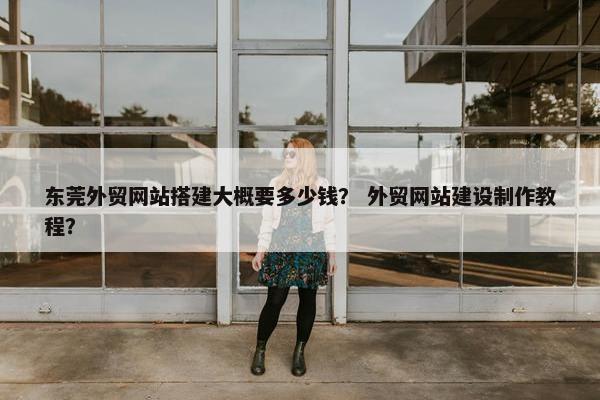 东莞外贸网站搭建大概要多少钱？ 外贸网站建设制作教程？