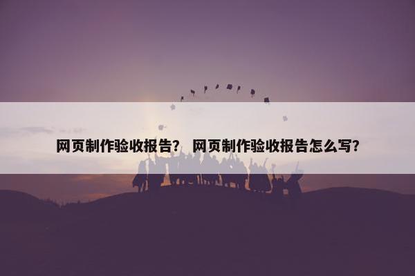 网页制作验收报告？ 网页制作验收报告怎么写？