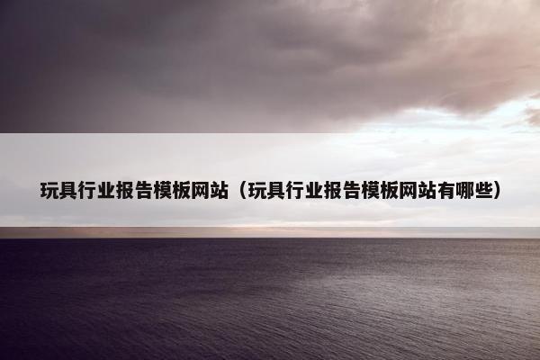 玩具行业报告模板网站（玩具行业报告模板网站有哪些）