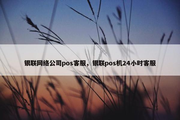 银联网络公司pos客服，银联pos机24小时客服
