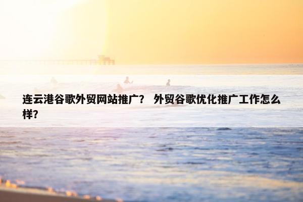 连云港谷歌外贸网站推广？ 外贸谷歌优化推广工作怎么样？