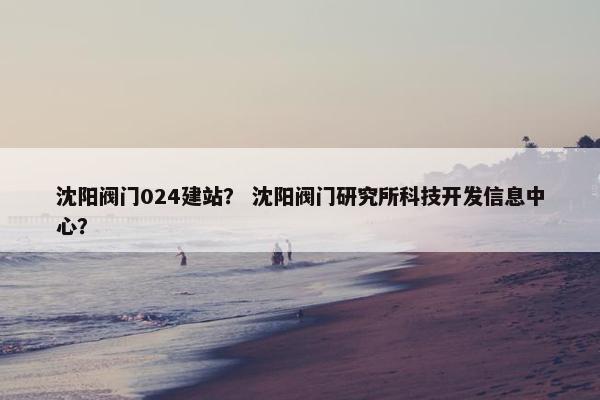 沈阳阀门024建站？ 沈阳阀门研究所科技开发信息中心？