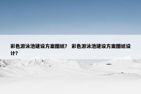 彩色游泳池建设方案图纸？ 彩色游泳池建设方案图纸设计？