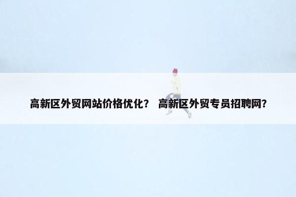 高新区外贸网站价格优化？ 高新区外贸专员招聘网？